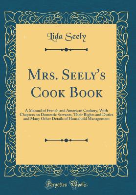 Mrs. Seely's Cook Book: A Manual of French and American Cookery, with Chapters on Domestic Servants, Their Rights and Duties and Many Other Details of Household Management (Classic Reprint) - Seely, Lida