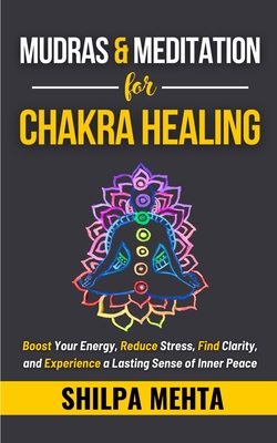 Mudras and Meditation for Chakra Healing: Boost Your Energy, Reduce Stress, Find Clarity, and Experience a Lasting Sense of Inner Peace - Mehta, Shilpa