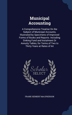 Municipal Accounting: A Comprehensive Treatise On the Subject of Municipal Accounts, Illustrated by Specimens of Improved Forms of Books and Reports. Including Sinking Fund and Instalment Or Annuity Tables, for Terms of Two to Thirty Years at Rates of Int - MacPherson, Frank Herbert