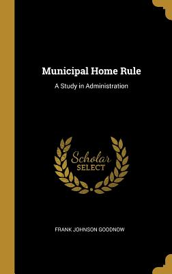 Municipal Home Rule: A Study in Administration - Goodnow, Frank Johnson