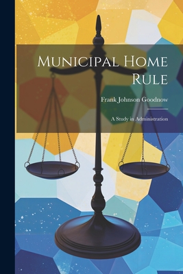 Municipal Home Rule: A Study in Administration - Goodnow, Frank Johnson