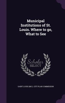 Municipal Institutions of St. Louis. Where to go, What to See - Saint Louis (Mo ) City Plan Commission (Creator)