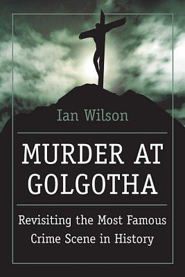 Murder at Golgotha: A Scientific Investigation Into the Last Days of Jesus' Life, His Death, and His Resurrection - Wilson, Ian, Mr.