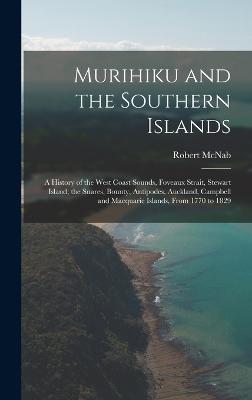 Murihiku and the Southern Islands: A History of the West Coast Sounds, Foveaux Strait, Stewart Island, the Snares, Bounty, Antipodes, Auckland, Campbell and Macquarie Islands, From 1770 to 1829 - McNab, Robert