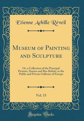 Museum of Painting and Sculpture, Vol. 15: Or, a Collection of the Principal Pictures, Statues and Bas-Reliefs, in the Public and Private Galleries of Europe (Classic Reprint) - Reveil, Etienne Achille