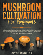 Mushroom Cultivation for Beginners: A Comprehensive Step-by-Step Guide to Cultivating, Harvesting, and Preserving a Variety of Delicious and Nutritious Mushrooms + Tips and Techniques of Cooking