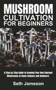 Mushrooms Cultivation for Beginners: A Step-by-Step Guide to Growing Your Own Gourmet Mushrooms at Home (Indoors and Outdoors)