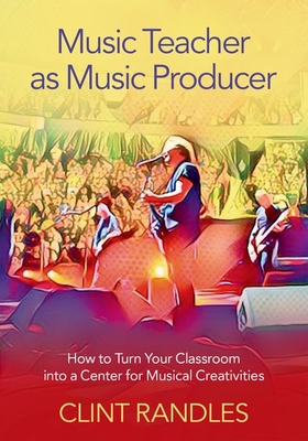 Music Teacher as Music Producer: How to Turn Your Classroom Into a Center for Musical Creativities - Randles