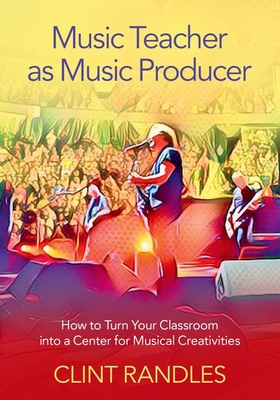 Music Teacher as Music Producer: How to Turn Your Classroom Into a Center for Musical Creativities - Randles, Clint