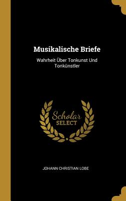 Musikalische Briefe: Wahrheit ?ber Tonkunst Und Tonk?nstler - Lobe, Johann Christian