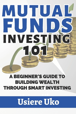 Mutual Funds Investing 101: A Beginner's Guide to Building Wealth Through Smart Investing - Uko, Usiere