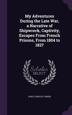 My Adventures During the Late War, a Narrative of Shipwreck, Captivity, Escapes From French Prisons, From 1804 to 1827 - O'Brien, Donat Henchy