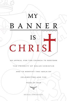 My Banner is Christ: An Appeal for the Church to Restore the Priority of Solus Christus and to Mortify the Idols of Celebritism and the Fear of Man - Beasley, Michael John