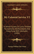 My Colonial Service V2: In British Guiana, St. Lucia, Trinidad, Fiji, Australia, Newfoundland, And Hong Kong With Interludes (1903)