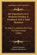 My Experiences As A Moderate Drinker, A Drunkard And A Total Abstainer: To Which Is Added A Rill Form The Town Pump (1884)