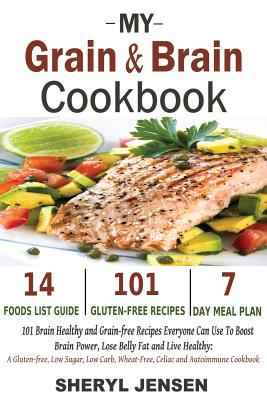 My Grain & Brain Cookbook: 101 Brain Healthy and Grain-free Recipes Everyone Can Use To Boost Brain Power, Lose Belly Fat and Live Healthy: A Gluten-free, Low Sugar, Low Carb and Wheat-Free Cookbook - Jensen, Sheryl
