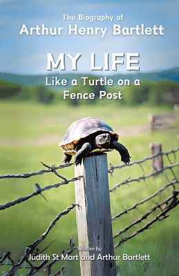 My Life like a Turtle on a Fence Post: The Biography of Arthur Henry Bartlett - St Mart, Judith, and Bartlett, Arthur