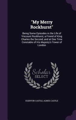 "My Merry Rockhurst": Being Some Episodes in the Life of Viscount Rockhurst, a Friend of King Charles the Second, and at One Time Constable of His Majesty's Tower of London - Castle, Egerton, and Castle, Agnes