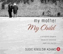 My Mother My Child: A Caregiving Daughter Shares Her Emotional Eight Year Journey