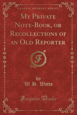 My Private Note-Book, or Recollections of an Old Reporter (Classic Reprint) - Watts, W H