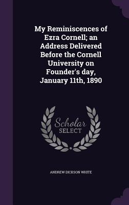 My Reminiscences of Ezra Cornell; an Address Delivered Before the Cornell University on Founder's day, January 11th, 1890 - White, Andrew Dickson