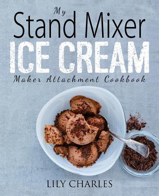 My Stand Mixer Ice Cream Maker Attachment Cookbook: 100 Deliciously Simple Homemade Recipes Using Your 2 Quart Stand Mixer Attachment for Frozen Fun - Charles, Lily
