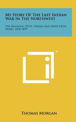 My Story Of The Last Indian War In The Northwest: The Bannock, Piute, Yakima And Sheep Eater Tribes, 1878-1879 - Morgan, Thomas