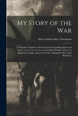 My Story of the War: A Woman's Narrative of Four Years Personal Experience As Nurse in the Union Army, and in Relief Work at Home, in Hospitals, Camps, and at the Front, During the War of the Rebellion - Livermore, Mary Ashton Rice