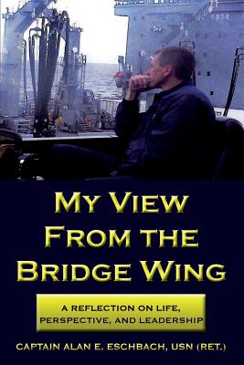 My View from the Bridge Wing: A Reflection on Life, Perspective, and Leadership - Eschbach, Usn (Ret ) Captain Alan E