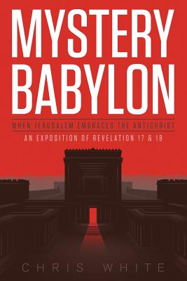 Mystery Babylon - When Jerusalem Embraces The Antichrist: An Exposition of Revelation 18 and 19 - White, Chris, MD