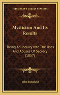 Mysticism and Its Results; Being an Inquiry Into the Uses and Abuses of Secrecy, as Developed in the Instruction and Acts of Secret Societies, Associations, or Confraternities, Whether Social, Religious, or Political, from the Beginning of History to the