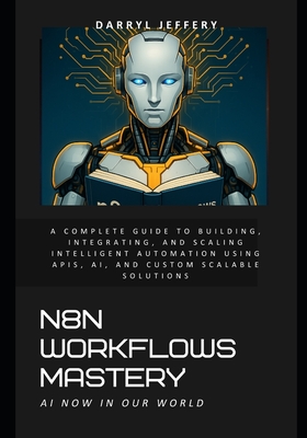 N8N Workflows Mastery: A Complete Guide to Building, Integrating, and Scaling Intelligent Automation Using APIs, AI, and Custom Scalable Solutions - Jeffery, Darryl