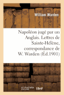 Napol?on Jug? Par Un Anglais. Lettres de Sainte-H?l?ne, Correspondance de W. Warden: , Chirurgien de S. M. ? Bord Du Northumberland... - Warden, William