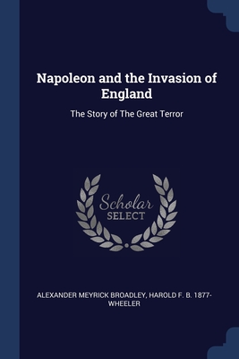 Napoleon and the Invasion of England: The Story of The Great Terror - Broadley, Alexander Meyrick, and Wheeler, Harold F B 1877-