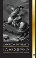 Napoleon Bonaparte: La biograf?a - La vida del emperador franc?s en la sombra y el hombre detrs del mito
