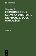 Napoleon I.: Mmoires Pour Servir a l'Histoire de France, Sous Napolon. Tome 6