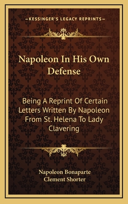 Napoleon in His Own Defense: Being a Reprint of Certain Letters Written by Napoleon from St. Helena to Lady Clavering - Bonaparte, Napoleon, and Shorter, Clement (Editor)