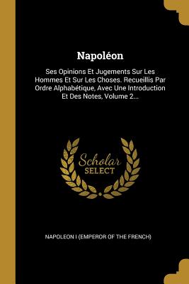 Napoleon: Ses Opinions Et Jugements Sur Les Hommes Et Sur Les Choses. Recueillis Par Ordre Alphabetique, Avec Une Introduction Et Des Notes, Volume 2... - Napoleon I (Emperor of the French) (Creator)