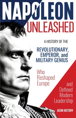 Napoleon Unleashed: A History of the Revolutionary, Emperor, and Military Genius who Reshaped Europe and Defined Modern Leadership - Aeon History