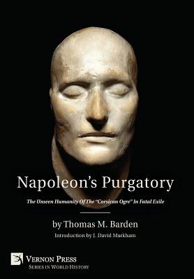 Napoleon's Purgatory: The Unseen Humanity of the "Corsican Ogre" in Fatal Exile (with an introduction by J. David Markham) - Barden, Thomas M, and Markham, J David (Introduction by)