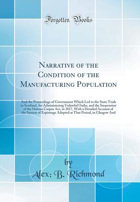 Narrative of the Condition of the Manufacturing Population: And the Proceedings of Government Which Led to the State Trials in Scotland, for Administering Unlawful Oaths, and the Suspension of the Habeas Corpus Act, in 1817, with a Detailed Account of the - Richmond, Alex B