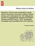 Narrative of the Most Remarkable Events Which Occurred in and Near Leipzig, Immediately Before, During and Subsequent to the Sanguinary Series of Engagements Between the Allied Armies and the Frenchs from the 14th to the 19th October 1813; Illustred with