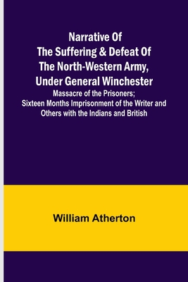 Narrative of the Suffering & Defeat of the North-Western Army, Under General Winchester; Massacre of the Prisoners; Sixteen Months Imprisonment of the Writer and Others with the Indians and British - Atherton, William