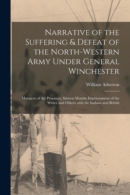Narrative of the Suffering & Defeat of the North-Western Army Under General Winchester [microform]: Massacre of the Prisoners, Sixteen Months Imprisonment of the Writer and Others With the Indians and British - Atherton, William