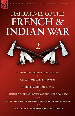 Narratives of the French & Indian War: The Diary of Sergeant David Holden, Captain Samuel Jenks Journal, The Journal of Lemuel Lyon, Journal of a French Officer at the Siege of Quebec, A Battle Fought on Snowshoes & The Battle of Lake Geor - Holden, David, and Lyon, Lemual, and Rogers, Mary Cochrane