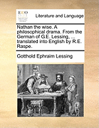 Nathan the Wise. a Philosophical Drama. from the German of G.E. Lessing, ... Translated Into English by R.E. Raspe.