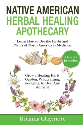 Native American Herbal Healing Apothecary: Learn How to Use the Herbs and Plants of North America as Medicine Grow a Healing Herb Garden, Wildcrafting, Foraging, to Heal Any Ailment - Claymore, Brianna