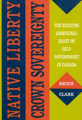 Native Liberty, Crown Sovereignty: The Existing Aboriginal Right of Self-Government in Canada Volume 4 - Clark, Bruce, PH.D.