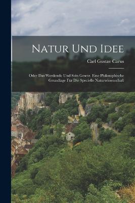 Natur Und Idee: Oder Das Werdende Und Sein Gesetz. Eine Philosophische Grundlage Fr Die Specielle Naturwissenschaft - Carus, Carl Gustav