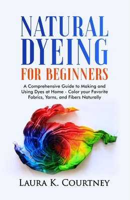 Natural Dyeing for Beginners: A Comprehensive Guide to Making and Using Dyes at Home - Color your Favorite Fabrics, Yarns, and Fibers Naturally - Courtney, Laura K